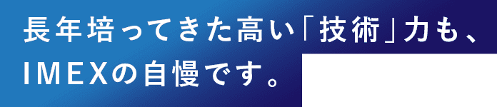 長年培ってきた高い「技術」力も、IMEXの自慢です。