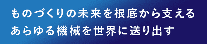 ものづくりの未来を根底から支える あらゆる産業機械を世界に送り出す